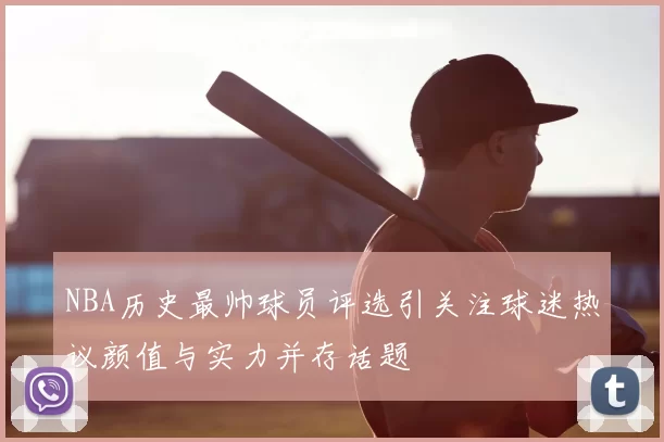 NBA历史最帅球员评选引关注球迷热议颜值与实力并存话题
