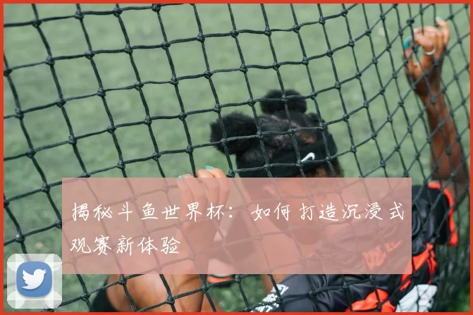 揭秘斗鱼世界杯：如何打造沉浸式观赛新体验