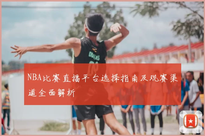 NBA比赛直播平台选择指南及观赛渠道全面解析