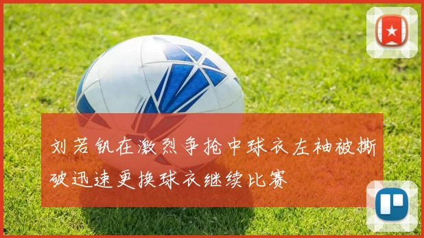 刘若钒在激烈争抢中球衣左袖被撕破迅速更换球衣继续比赛