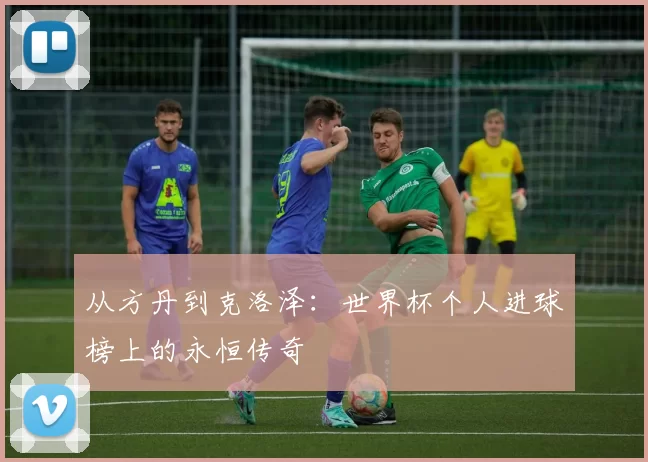 从方丹到克洛泽：世界杯个人进球榜上的永恒传奇