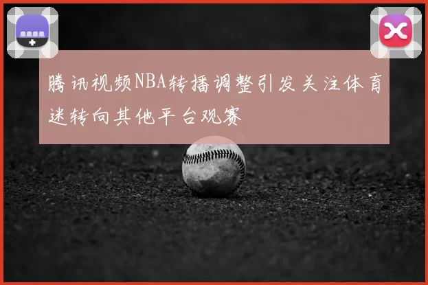 腾讯视频NBA转播调整引发关注体育迷转向其他平台观赛