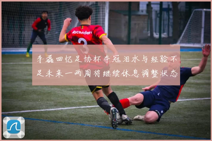 李磊回忆足协杯夺冠泪水与经验不足未来一两周将继续休息调整状态