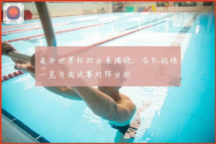 南非世界杯积分表揭晓：各队战绩一览与淘汰赛对阵分析