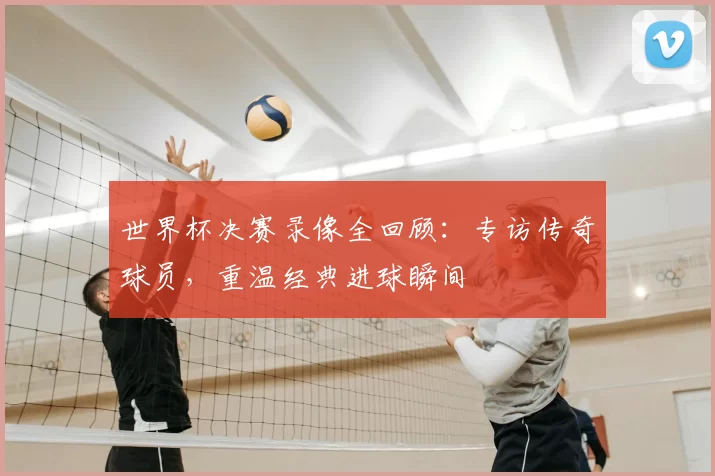 世界杯决赛录像全回顾:专访传奇球员,重温经典进球瞬间